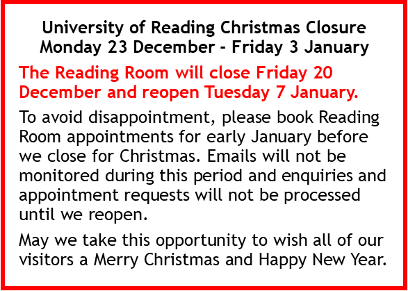 University of Reading Christmas Closure Monday 23 December - Friday 3 January The Reading Room will close Friday 20 December and reopen Tuesday 7 January. To avoid disappointment, please book Reading Room appointments for early January before we close for Christmas. Emails will not be monitored during this period and enquiries and appointment requests will not be processed until we reopen. May we take this opportunity to wish all of our visitors a Merry Christmas and Happy New Year.